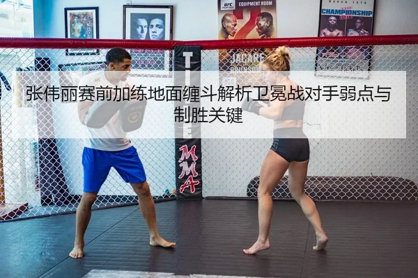 张伟丽赛前加练地面缠斗解析卫冕战对手弱点与制胜关键