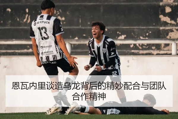 恩瓦内里谈造乌龙背后的精妙配合与团队合作精神